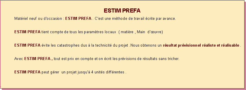 Zone de Texte: ESTIM PREFA 	Matriel neuf ou doccasion : ESTIM PREFA . Cest une mthode de travail crite par avance.	ESTIM PREFA tient compte de tous les paramtres locaux  ( matire , Main  duvre)	ESTIM PREFA vite les catastrophes dus  la technicit du projet .Nous obtenons un rsultat prvisionnel raliste et ralisable .	Avec ESTIM PREFA , tout est prix en compte et on crit les prvisions de rsultats sans tricher.	ESTIM PREFA peut grer  un projet jusqu 4 units diffrentes .. 